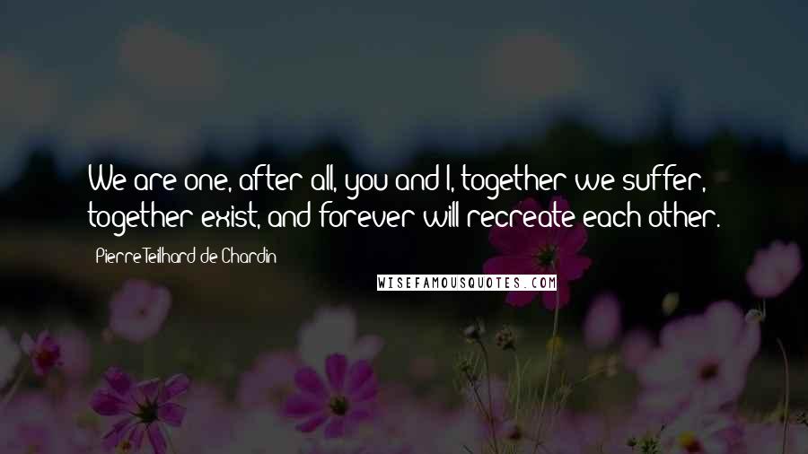 Pierre Teilhard De Chardin Quotes: We are one, after all, you and I, together we suffer, together exist, and forever will recreate each other.