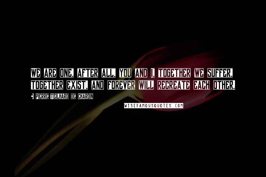 Pierre Teilhard De Chardin Quotes: We are one, after all, you and I, together we suffer, together exist, and forever will recreate each other.