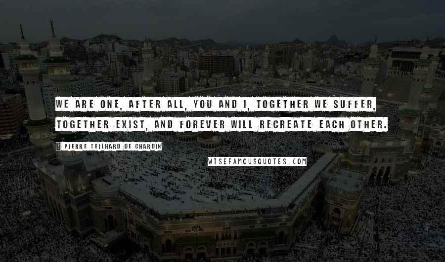 Pierre Teilhard De Chardin Quotes: We are one, after all, you and I, together we suffer, together exist, and forever will recreate each other.