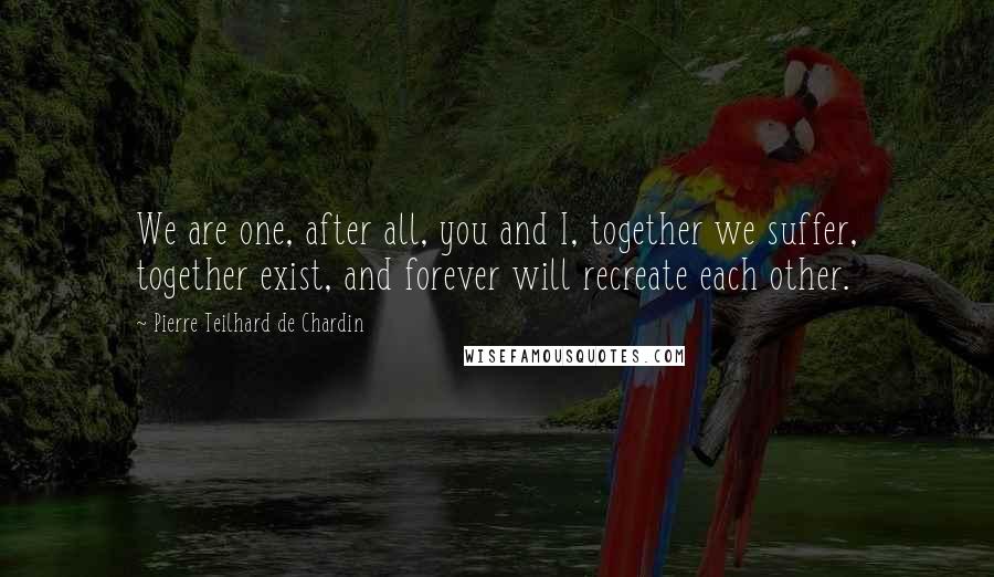 Pierre Teilhard De Chardin Quotes: We are one, after all, you and I, together we suffer, together exist, and forever will recreate each other.