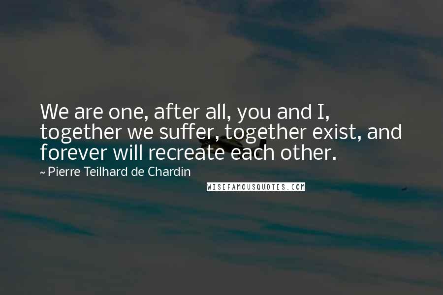 Pierre Teilhard De Chardin Quotes: We are one, after all, you and I, together we suffer, together exist, and forever will recreate each other.