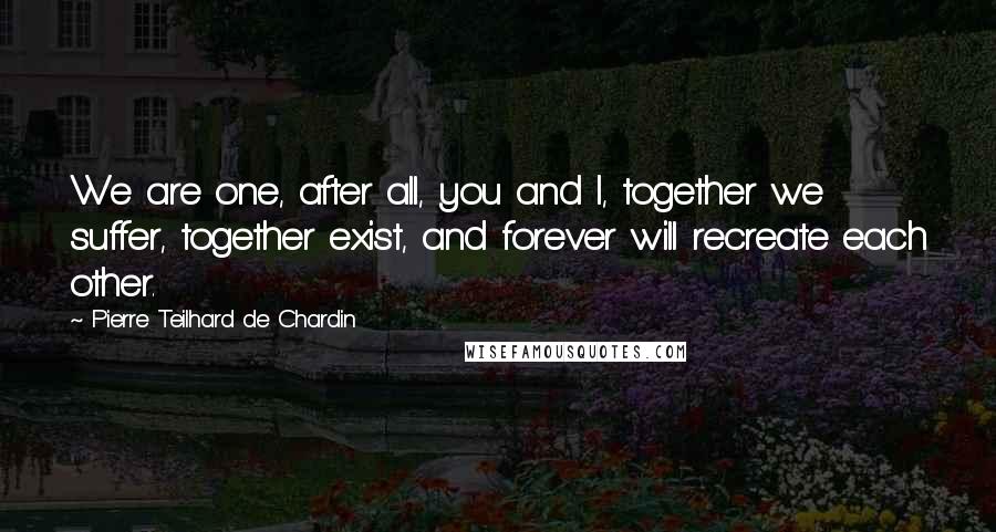 Pierre Teilhard De Chardin Quotes: We are one, after all, you and I, together we suffer, together exist, and forever will recreate each other.