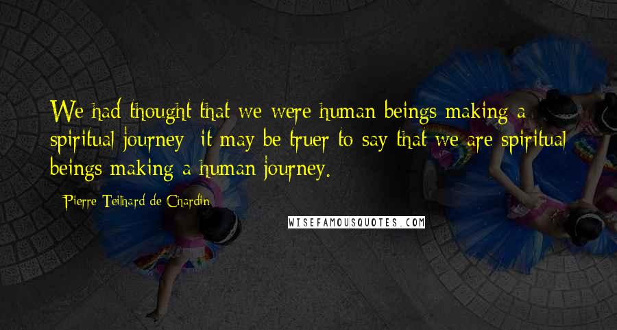 Pierre Teilhard De Chardin Quotes: We had thought that we were human beings making a spiritual journey; it may be truer to say that we are spiritual beings making a human journey.