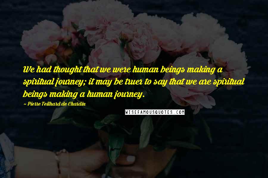 Pierre Teilhard De Chardin Quotes: We had thought that we were human beings making a spiritual journey; it may be truer to say that we are spiritual beings making a human journey.