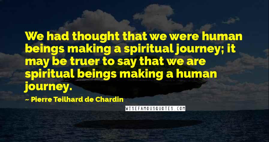 Pierre Teilhard De Chardin Quotes: We had thought that we were human beings making a spiritual journey; it may be truer to say that we are spiritual beings making a human journey.