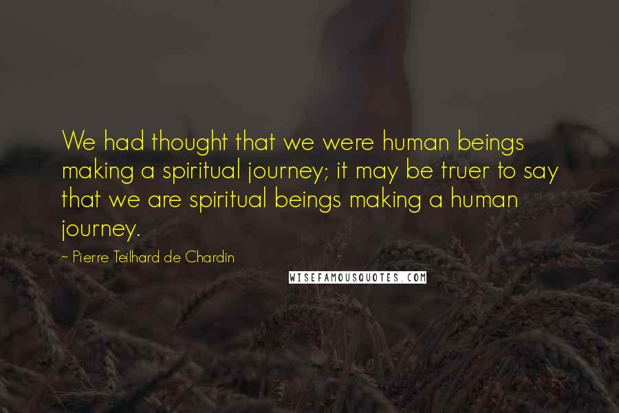 Pierre Teilhard De Chardin Quotes: We had thought that we were human beings making a spiritual journey; it may be truer to say that we are spiritual beings making a human journey.