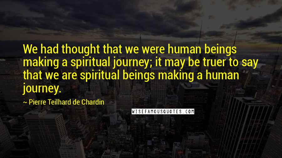 Pierre Teilhard De Chardin Quotes: We had thought that we were human beings making a spiritual journey; it may be truer to say that we are spiritual beings making a human journey.