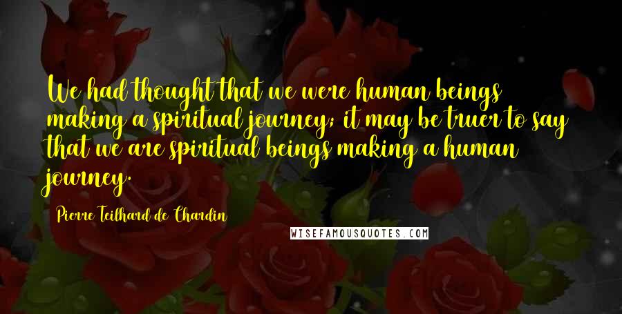 Pierre Teilhard De Chardin Quotes: We had thought that we were human beings making a spiritual journey; it may be truer to say that we are spiritual beings making a human journey.