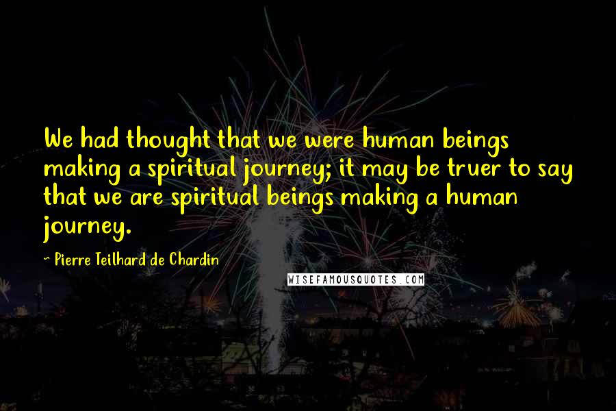 Pierre Teilhard De Chardin Quotes: We had thought that we were human beings making a spiritual journey; it may be truer to say that we are spiritual beings making a human journey.