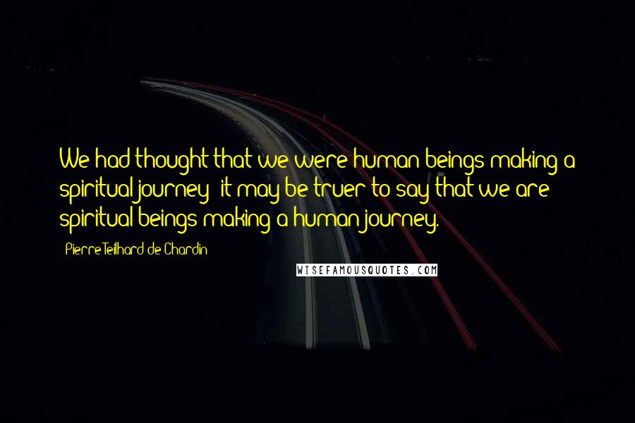 Pierre Teilhard De Chardin Quotes: We had thought that we were human beings making a spiritual journey; it may be truer to say that we are spiritual beings making a human journey.