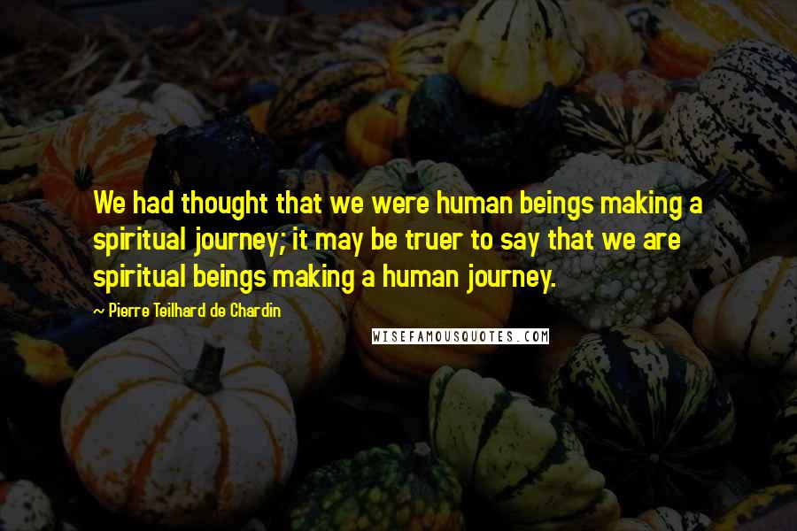Pierre Teilhard De Chardin Quotes: We had thought that we were human beings making a spiritual journey; it may be truer to say that we are spiritual beings making a human journey.