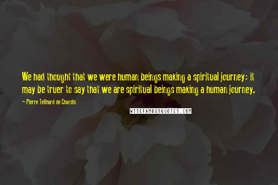 Pierre Teilhard De Chardin Quotes: We had thought that we were human beings making a spiritual journey; it may be truer to say that we are spiritual beings making a human journey.