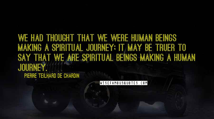 Pierre Teilhard De Chardin Quotes: We had thought that we were human beings making a spiritual journey; it may be truer to say that we are spiritual beings making a human journey.