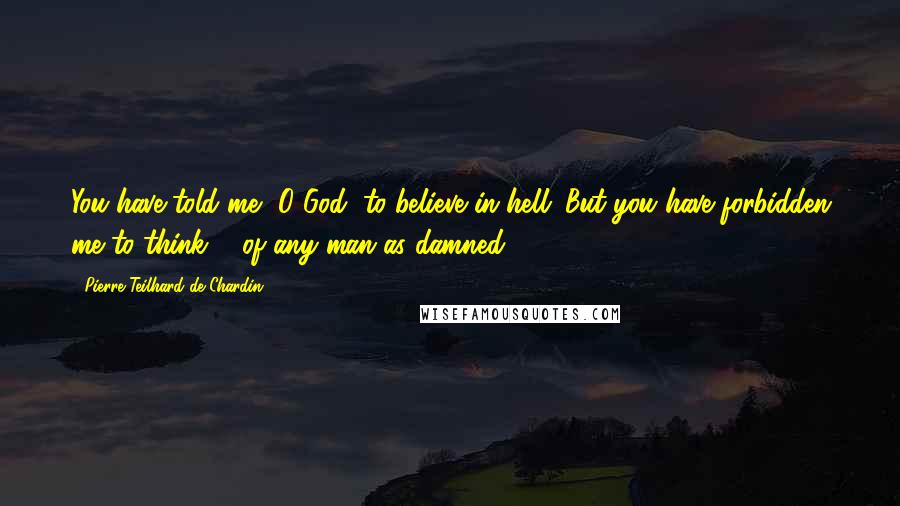 Pierre Teilhard De Chardin Quotes: You have told me, O God, to believe in hell. But you have forbidden me to think ... of any man as damned