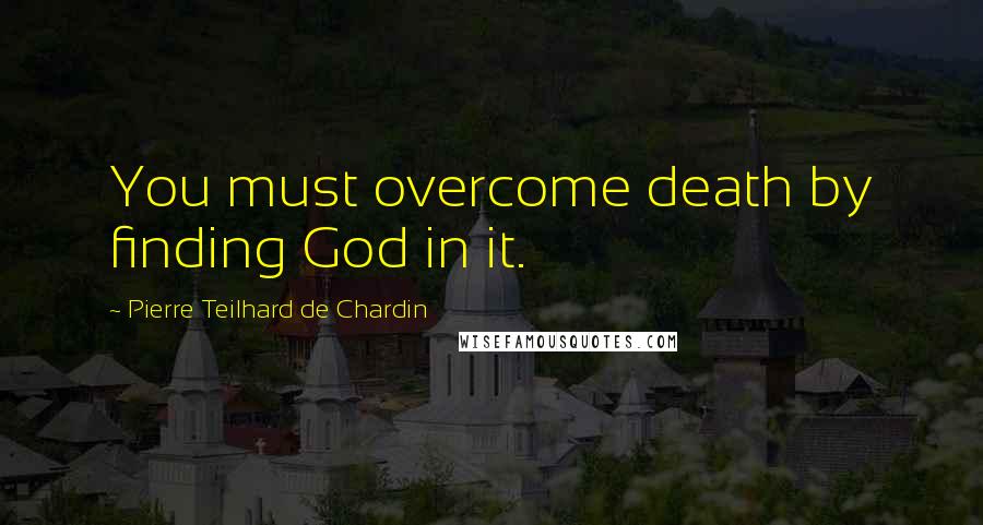 Pierre Teilhard De Chardin Quotes: You must overcome death by finding God in it.