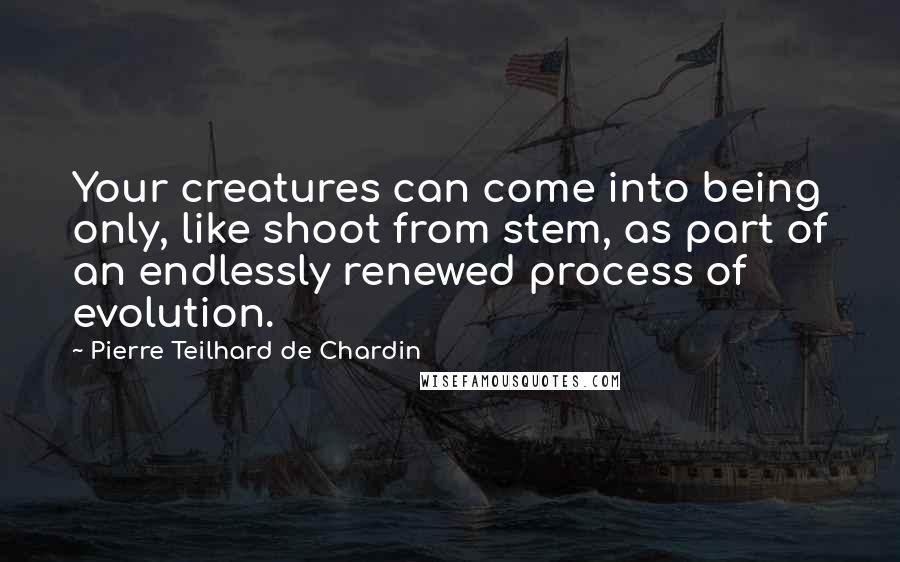 Pierre Teilhard De Chardin Quotes: Your creatures can come into being only, like shoot from stem, as part of an endlessly renewed process of evolution.