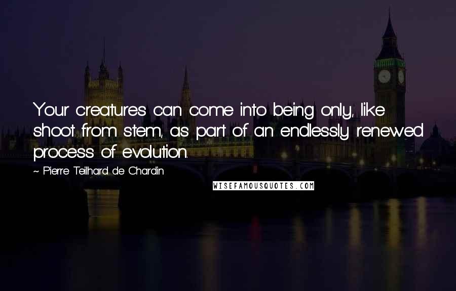 Pierre Teilhard De Chardin Quotes: Your creatures can come into being only, like shoot from stem, as part of an endlessly renewed process of evolution.