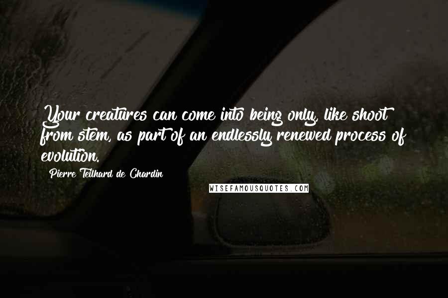 Pierre Teilhard De Chardin Quotes: Your creatures can come into being only, like shoot from stem, as part of an endlessly renewed process of evolution.