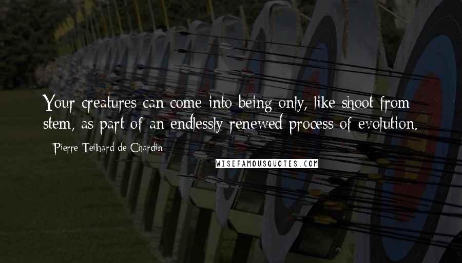 Pierre Teilhard De Chardin Quotes: Your creatures can come into being only, like shoot from stem, as part of an endlessly renewed process of evolution.