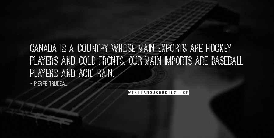 Pierre Trudeau Quotes: Canada is a country whose main exports are hockey players and cold fronts. Our main imports are baseball players and acid rain.