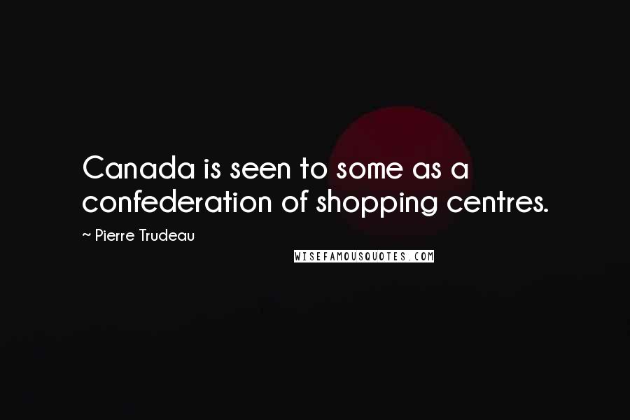 Pierre Trudeau Quotes: Canada is seen to some as a confederation of shopping centres.