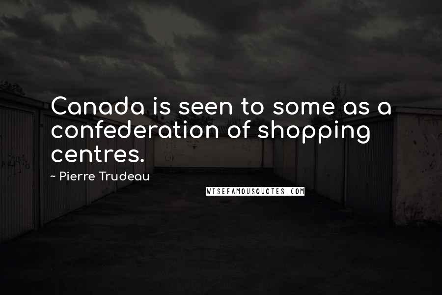 Pierre Trudeau Quotes: Canada is seen to some as a confederation of shopping centres.