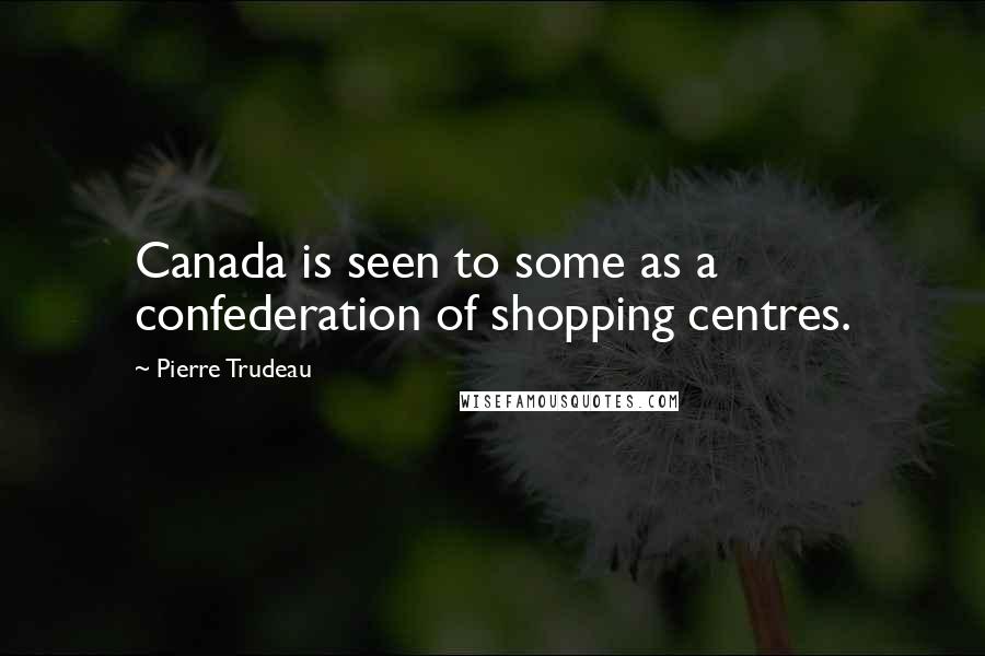 Pierre Trudeau Quotes: Canada is seen to some as a confederation of shopping centres.