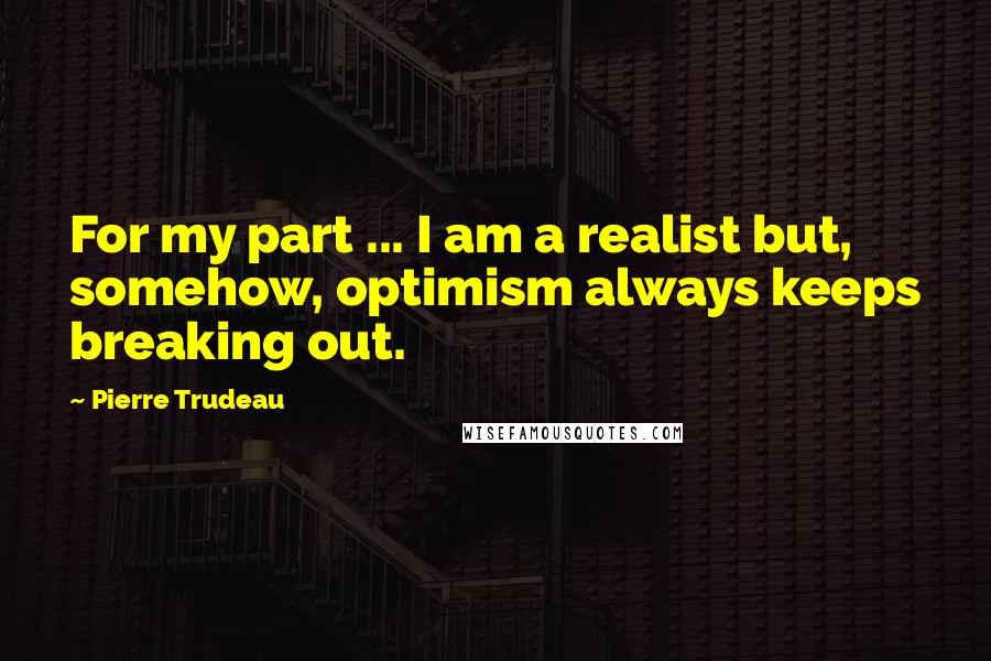 Pierre Trudeau Quotes: For my part ... I am a realist but, somehow, optimism always keeps breaking out.