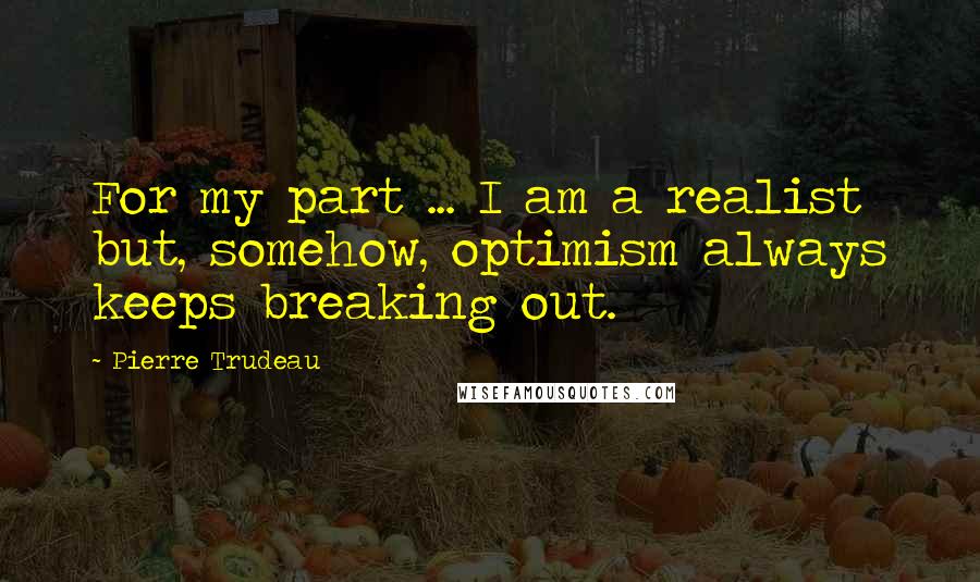 Pierre Trudeau Quotes: For my part ... I am a realist but, somehow, optimism always keeps breaking out.
