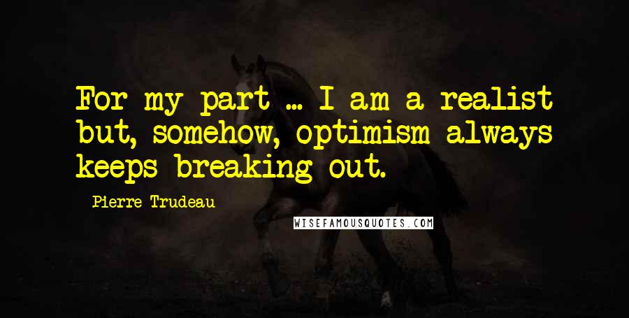 Pierre Trudeau Quotes: For my part ... I am a realist but, somehow, optimism always keeps breaking out.