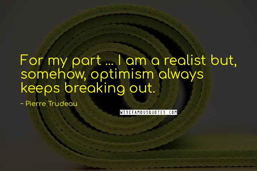 Pierre Trudeau Quotes: For my part ... I am a realist but, somehow, optimism always keeps breaking out.