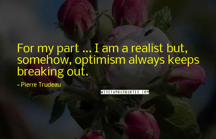 Pierre Trudeau Quotes: For my part ... I am a realist but, somehow, optimism always keeps breaking out.