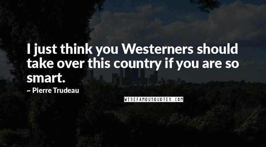 Pierre Trudeau Quotes: I just think you Westerners should take over this country if you are so smart.