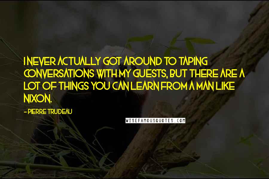 Pierre Trudeau Quotes: I never actually got around to taping conversations with my guests, but there are a lot of things you can learn from a man like Nixon.