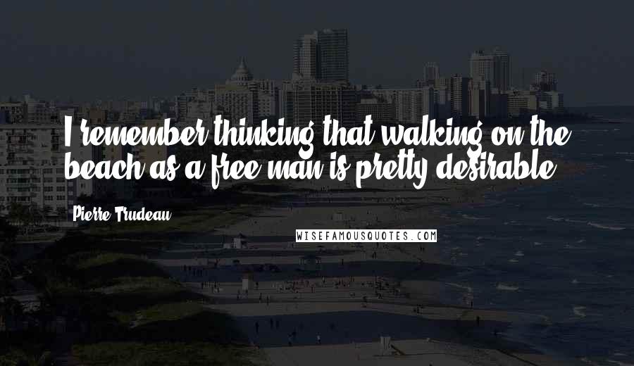 Pierre Trudeau Quotes: I remember thinking that walking on the beach as a free man is pretty desirable.