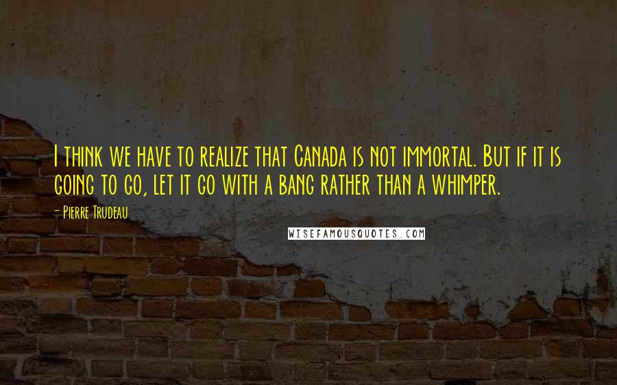Pierre Trudeau Quotes: I think we have to realize that Canada is not immortal. But if it is going to go, let it go with a bang rather than a whimper.