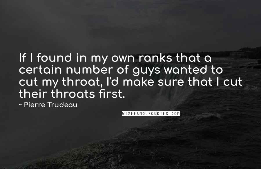 Pierre Trudeau Quotes: If I found in my own ranks that a certain number of guys wanted to cut my throat, I'd make sure that I cut their throats first.