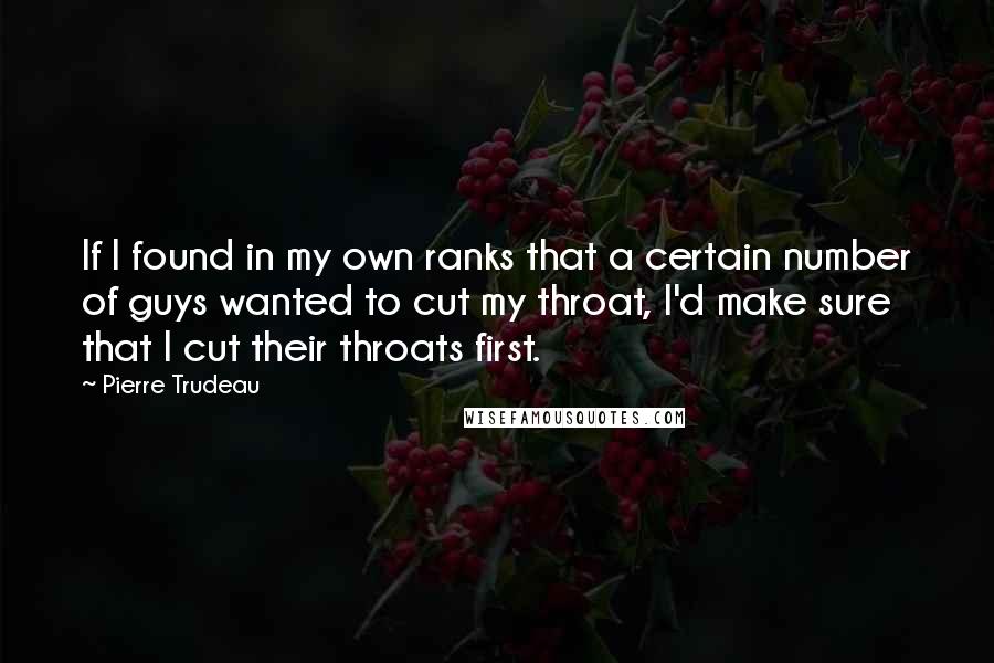 Pierre Trudeau Quotes: If I found in my own ranks that a certain number of guys wanted to cut my throat, I'd make sure that I cut their throats first.