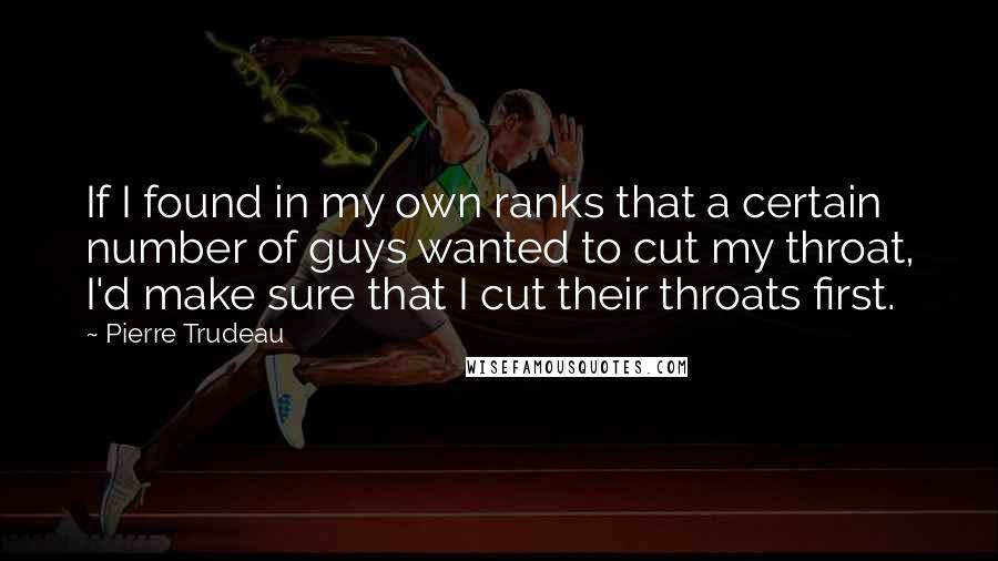 Pierre Trudeau Quotes: If I found in my own ranks that a certain number of guys wanted to cut my throat, I'd make sure that I cut their throats first.