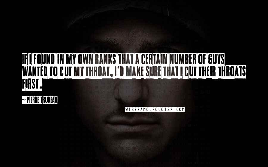 Pierre Trudeau Quotes: If I found in my own ranks that a certain number of guys wanted to cut my throat, I'd make sure that I cut their throats first.