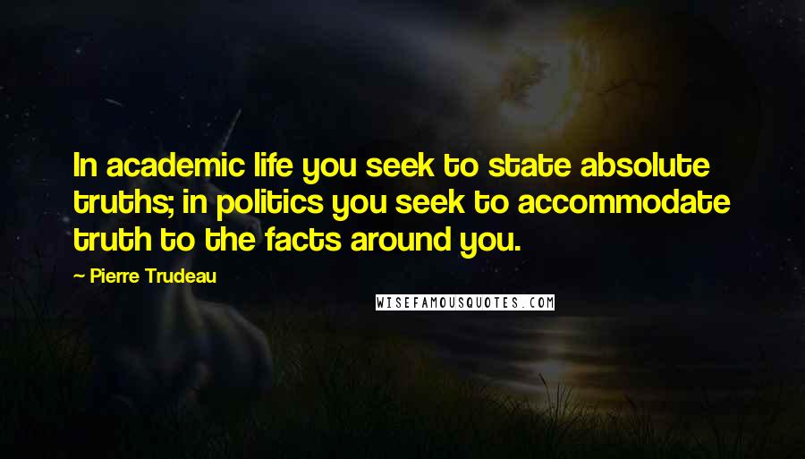 Pierre Trudeau Quotes: In academic life you seek to state absolute truths; in politics you seek to accommodate truth to the facts around you.