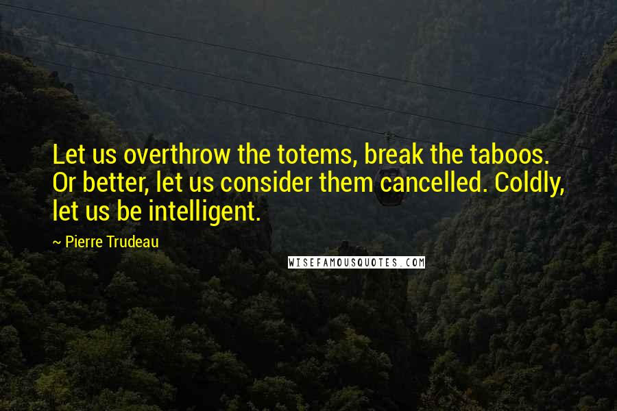 Pierre Trudeau Quotes: Let us overthrow the totems, break the taboos. Or better, let us consider them cancelled. Coldly, let us be intelligent.
