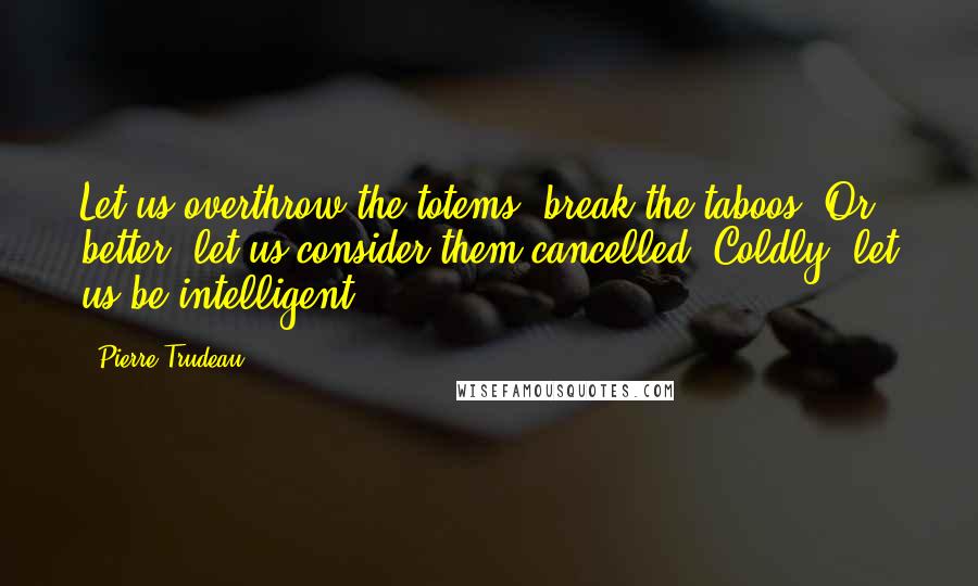 Pierre Trudeau Quotes: Let us overthrow the totems, break the taboos. Or better, let us consider them cancelled. Coldly, let us be intelligent.