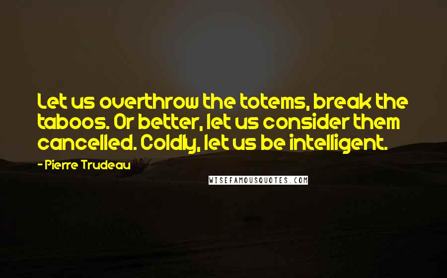 Pierre Trudeau Quotes: Let us overthrow the totems, break the taboos. Or better, let us consider them cancelled. Coldly, let us be intelligent.