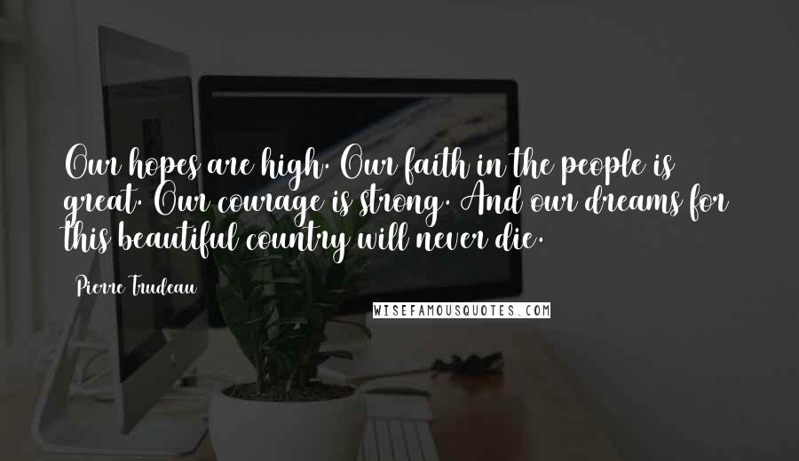 Pierre Trudeau Quotes: Our hopes are high. Our faith in the people is great. Our courage is strong. And our dreams for this beautiful country will never die.