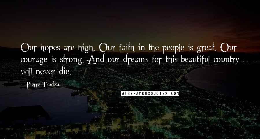 Pierre Trudeau Quotes: Our hopes are high. Our faith in the people is great. Our courage is strong. And our dreams for this beautiful country will never die.