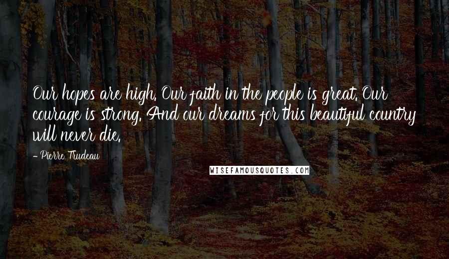 Pierre Trudeau Quotes: Our hopes are high. Our faith in the people is great. Our courage is strong. And our dreams for this beautiful country will never die.