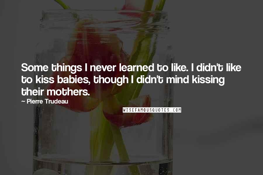 Pierre Trudeau Quotes: Some things I never learned to like. I didn't like to kiss babies, though I didn't mind kissing their mothers.