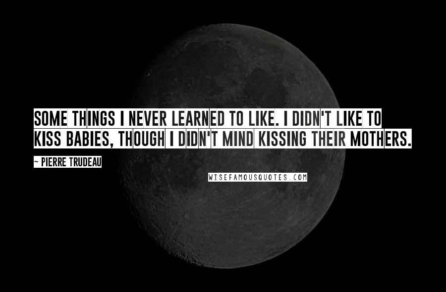 Pierre Trudeau Quotes: Some things I never learned to like. I didn't like to kiss babies, though I didn't mind kissing their mothers.