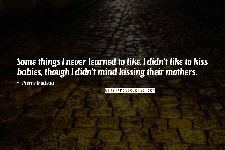 Pierre Trudeau Quotes: Some things I never learned to like. I didn't like to kiss babies, though I didn't mind kissing their mothers.